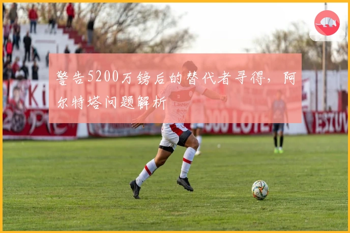 警告5200万镑后的替代者寻得，阿尔特塔问题解析