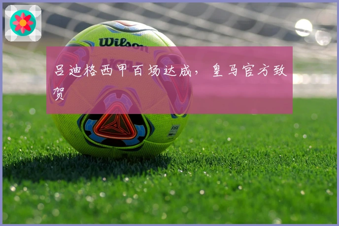 吕迪格西甲百场达成，皇马官方致贺