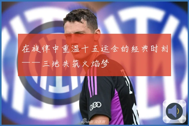 在旋律中重温十五运会的经典时刻——三地共筑火焰梦