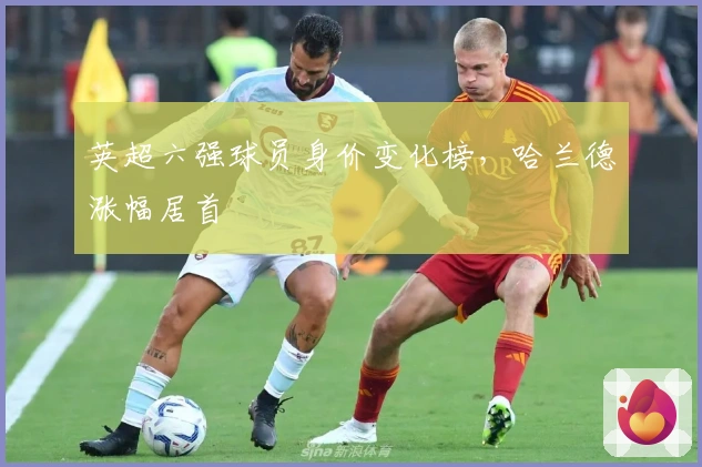 英超六强球员身价变化榜，哈兰德涨幅居首