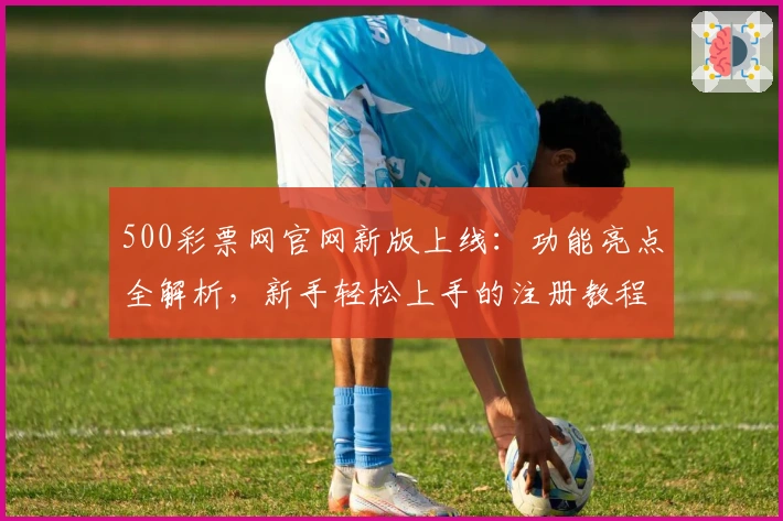500彩票网官网新版上线：功能亮点全解析，新手轻松上手的注册教程揭秘