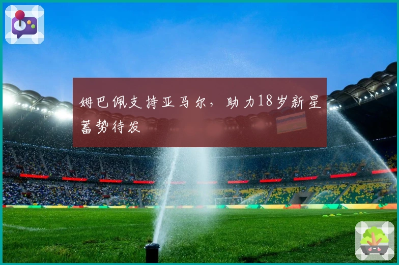姆巴佩支持亚马尔，助力18岁新星蓄势待发