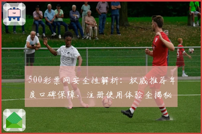 500彩票网安全性解析：权威推荐年度口碑保障，注册使用体验全揭秘