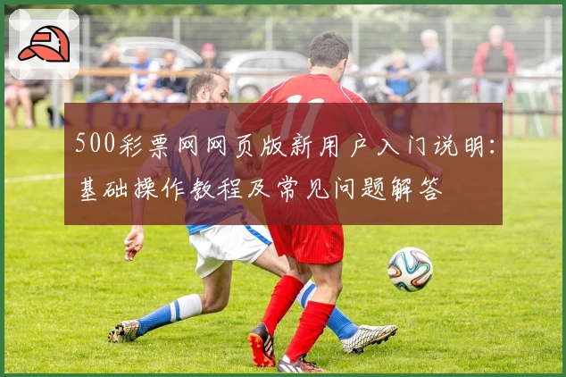 500彩票网网页版新用户入门说明：基础操作教程及常见问题解答