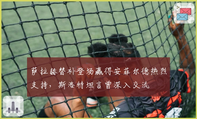 萨拉赫替补登场赢得安菲尔德热烈支持，斯洛特坦言曾深入交流