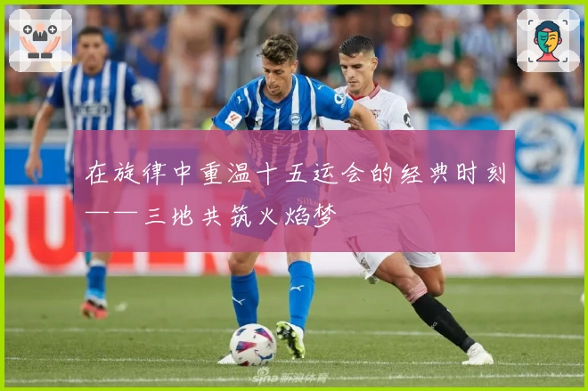 在旋律中重温十五运会的经典时刻——三地共筑火焰梦