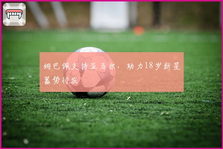 姆巴佩支持亚马尔，助力18岁新星蓄势待发