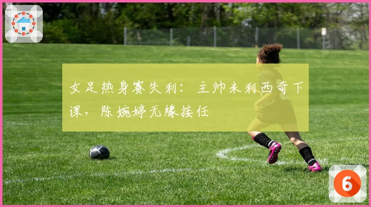 女足热身赛失利：主帅米利西奇下课，陈婉婷无缘接任