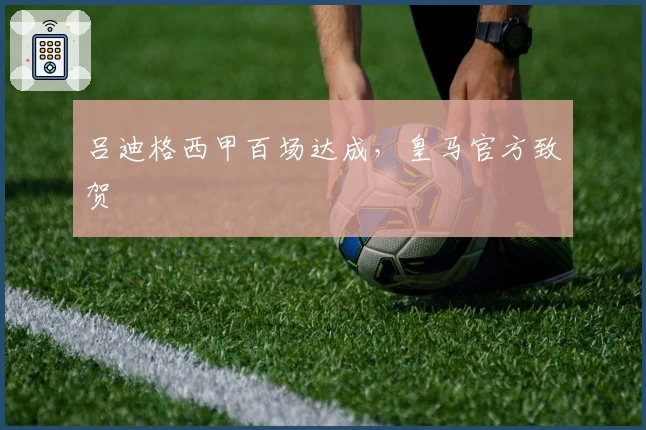 吕迪格西甲百场达成，皇马官方致贺