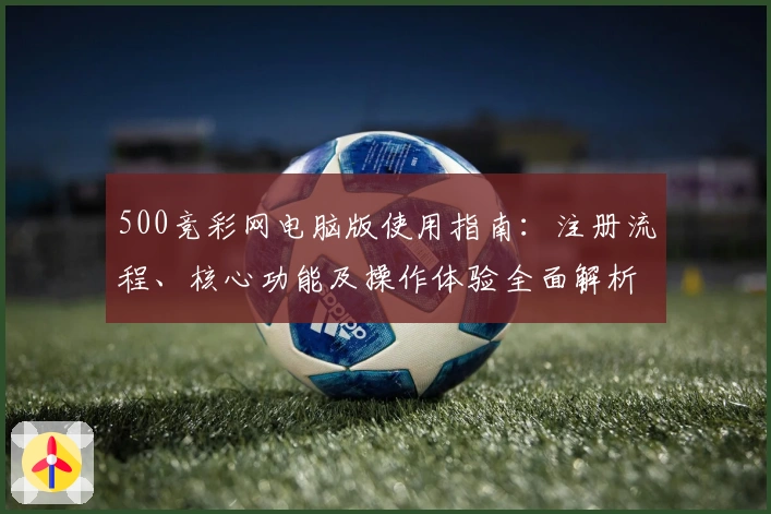 500竞彩网电脑版使用指南：注册流程、核心功能及操作体验全面解析