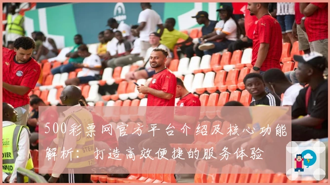 500彩票网官方平台介绍及核心功能解析:打造高效便捷的服务体验