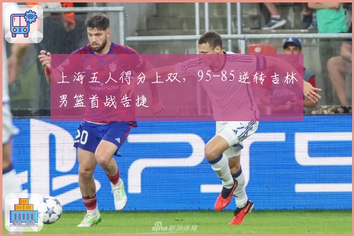 上海五人得分上双，95-85逆转吉林男篮首战告捷