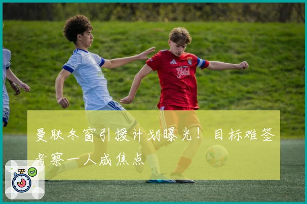 曼联冬窗引援计划曝光！目标难签考察一人成焦点