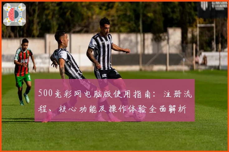 500竞彩网电脑版使用指南：注册流程、核心功能及操作体验全面解析