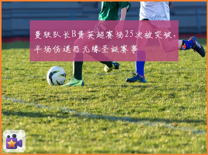 曼联队长B费英超赛场25次被突破，半场伤退恐无缘圣诞赛事